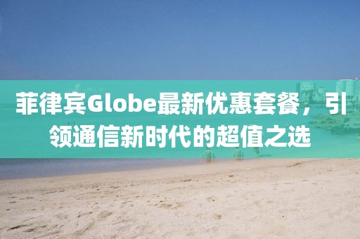 菲律宾Globe最新优惠套餐，引领通信新时代的超值之选