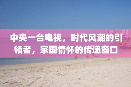 中央一台电视，时代风潮的引领者，家国情怀的传递窗口