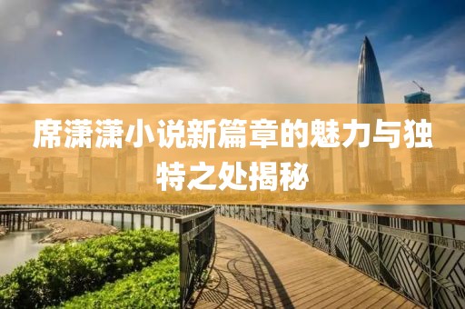 席潇潇小说新篇章的魅力与独特之处揭秘