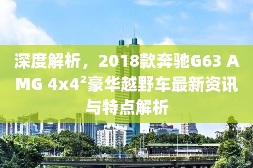深度解析，2018款奔驰G63 AMG 4x4²豪华越野车最新资讯与特点解析
