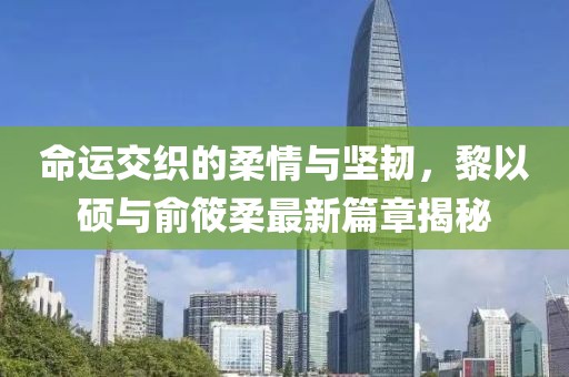 命运交织的柔情与坚韧，黎以硕与俞筱柔最新篇章揭秘