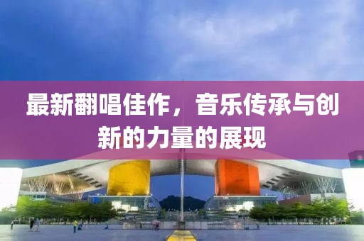 最新翻唱佳作，音乐传承与创新的力量的展现
