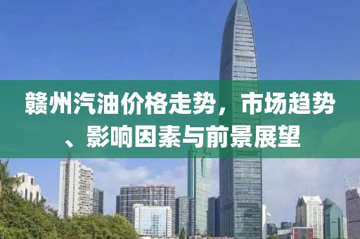 赣州汽油价格走势，市场趋势、影响因素与前景展望