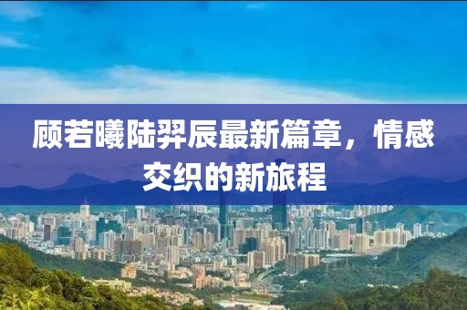 顾若曦陆羿辰最新篇章，情感交织的新旅程