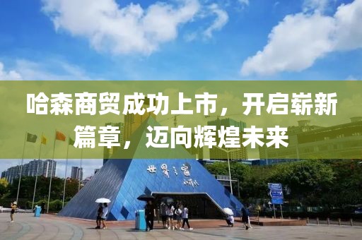 哈森商贸成功上市，开启崭新篇章，迈向辉煌未来