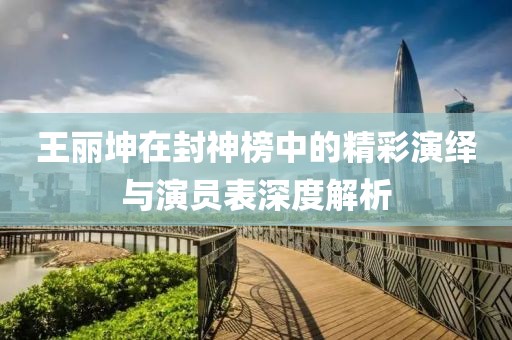 王丽坤在封神榜中的精彩演绎与演员表深度解析