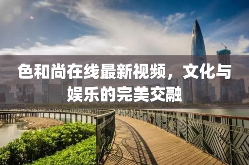色和尚在线最新视频，文化与娱乐的完美交融