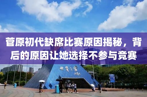 菅原初代缺席比赛原因揭秘，背后的原因让她选择不参与竞赛