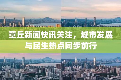 章丘新闻快讯关注，城市发展与民生热点同步前行