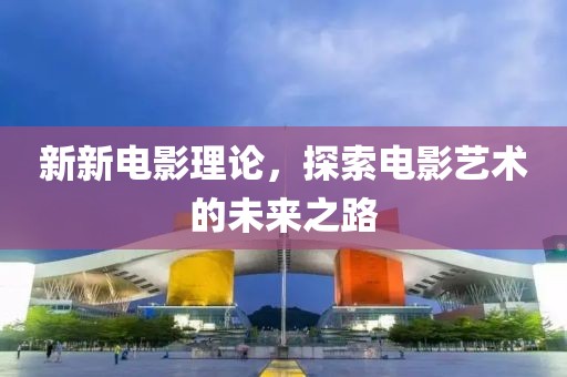 新新电影理论，探索电影艺术的未来之路
