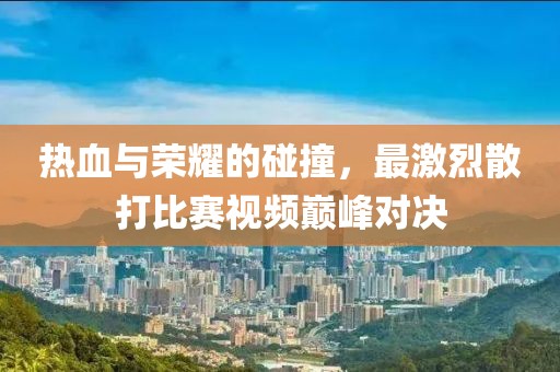 热血与荣耀的碰撞，最激烈散打比赛视频巅峰对决