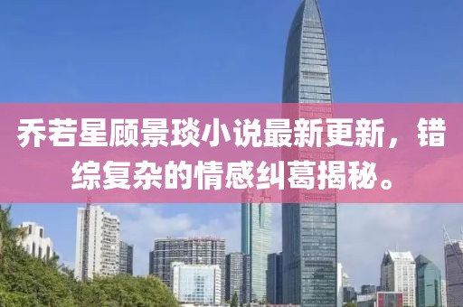 乔若星顾景琰小说最新更新，错综复杂的情感纠葛揭秘。