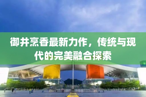 御井烹香最新力作，传统与现代的完美融合探索