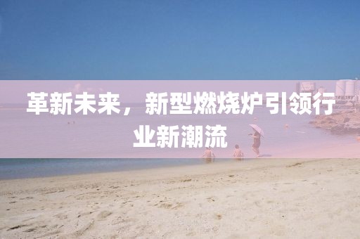 革新未来，新型燃烧炉引领行业新潮流