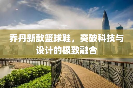 乔丹新款篮球鞋，突破科技与设计的极致融合
