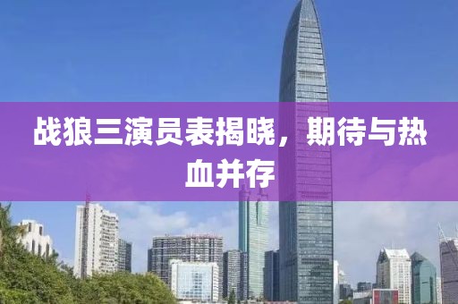 战狼三演员表揭晓，期待与热血并存