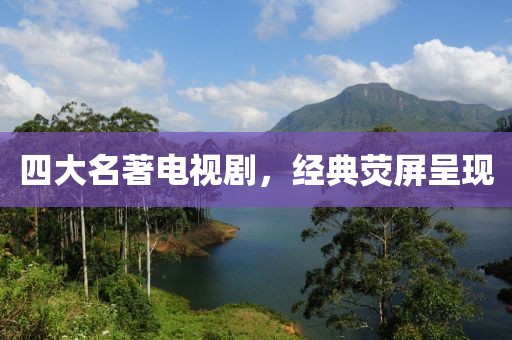 四大名著电视剧，经典荧屏呈现