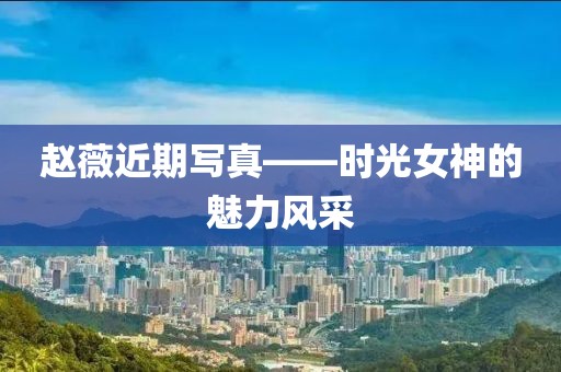 赵薇近期写真——时光女神的魅力风采