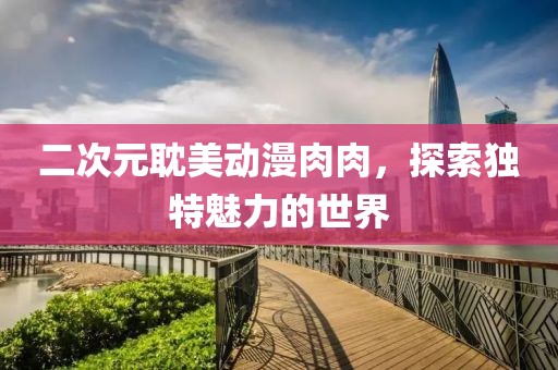 二次元耽美动漫肉肉，探索独特魅力的世界
