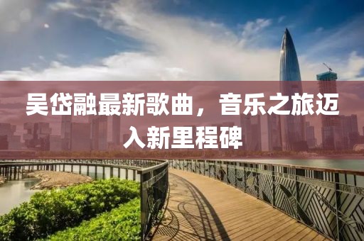 吴岱融最新歌曲，音乐之旅迈入新里程碑