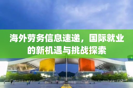 海外劳务信息速递，国际就业的新机遇与挑战探索