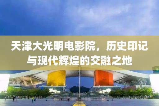 天津大光明电影院，历史印记与现代辉煌的交融之地