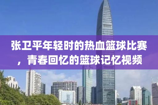 张卫平年轻时的热血篮球比赛，青春回忆的篮球记忆视频
