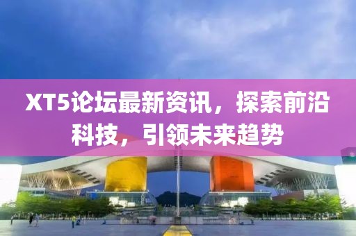 XT5论坛最新资讯，探索前沿科技，引领未来趋势