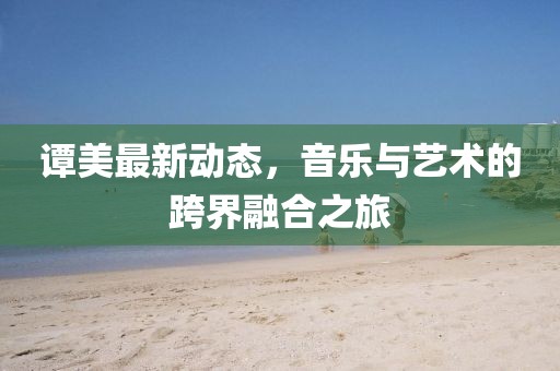 谭美最新动态，音乐与艺术的跨界融合之旅