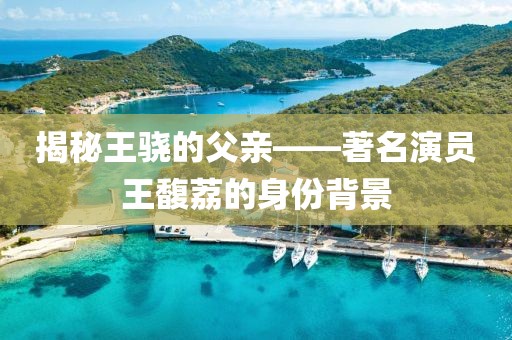 揭秘王骁的父亲——著名演员王馥荔的身份背景