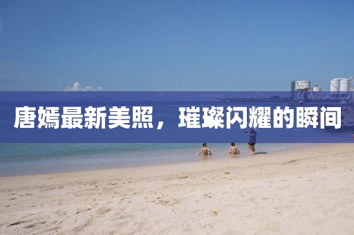 唐嫣最新美照，璀璨闪耀的瞬间