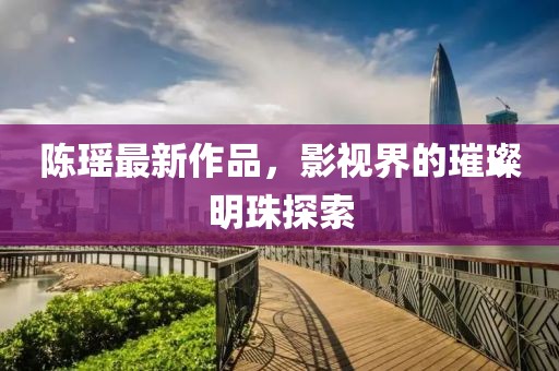 陈瑶最新作品，影视界的璀璨明珠探索