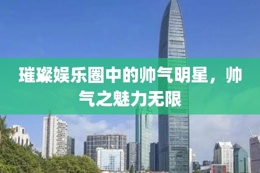 璀璨娱乐圈中的帅气明星，帅气之魅力无限