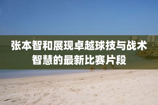 张本智和展现卓越球技与战术智慧的最新比赛片段