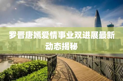 罗晋唐嫣爱情事业双进展最新动态揭秘