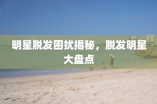 明星脱发困扰揭秘，脱发明星大盘点
