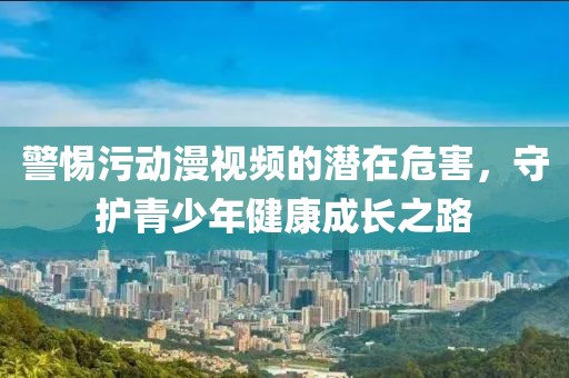 警惕污动漫视频的潜在危害，守护青少年健康成长之路