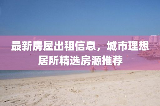 最新房屋出租信息，城市理想居所精选房源推荐