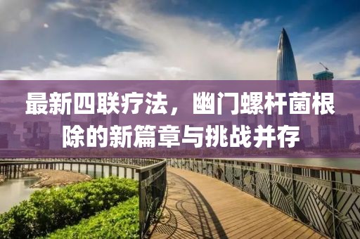 最新四联疗法，幽门螺杆菌根除的新篇章与挑战并存