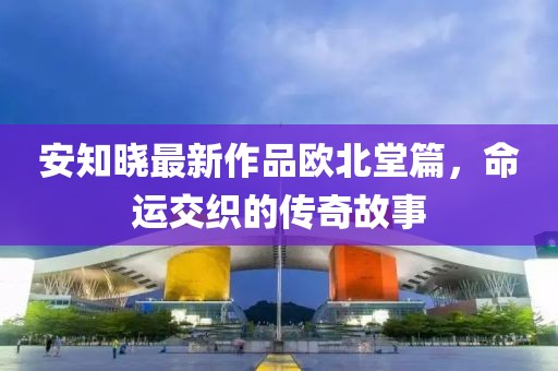 安知晓最新作品欧北堂篇，命运交织的传奇故事