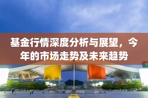 基金行情深度分析与展望，今年的市场走势及未来趋势