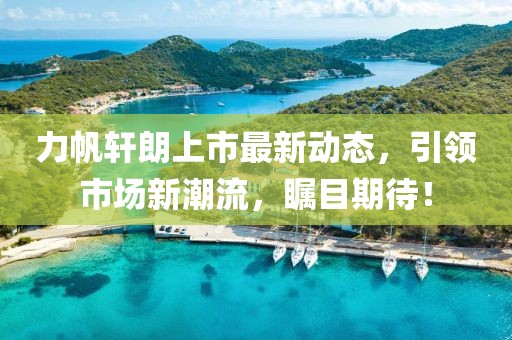力帆轩朗上市最新动态，引领市场新潮流，瞩目期待！