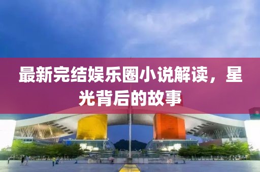 最新完结娱乐圈小说解读，星光背后的故事