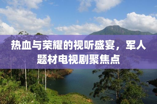 热血与荣耀的视听盛宴，军人题材电视剧聚焦点