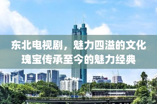 东北电视剧，魅力四溢的文化瑰宝传承至今的魅力经典