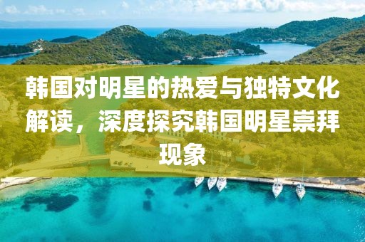 韩国对明星的热爱与独特文化解读，深度探究韩国明星崇拜现象