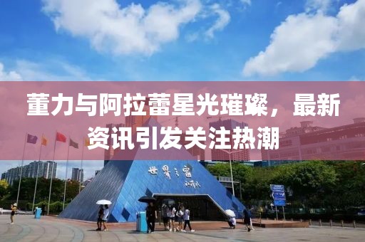 董力与阿拉蕾星光璀璨，最新资讯引发关注热潮