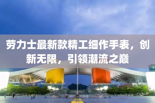 劳力士最新款精工细作手表，创新无限，引领潮流之巅