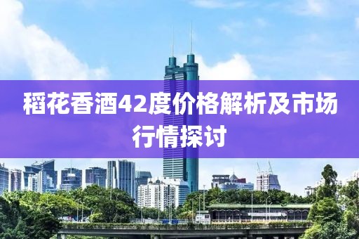 稻花香酒42度价格解析及市场行情探讨