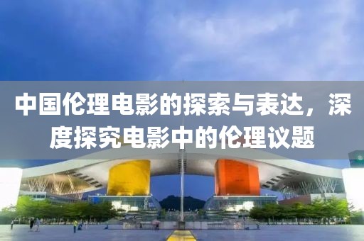中国伦理电影的探索与表达，深度探究电影中的伦理议题